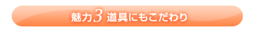 魅力3 道具にもこだわり