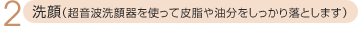 2.洗顔(超音波洗顔器を使って皮脂や油分をしっかり落とします)